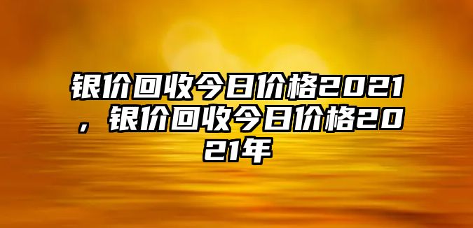 銀價回收今日價格2021，銀價回收今日價格2021年