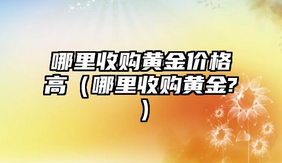 哪里收購黃金價格高（哪里收購黃金?）