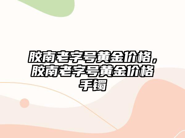 膠南老字號黃金價格，膠南老字號黃金價格手鐲