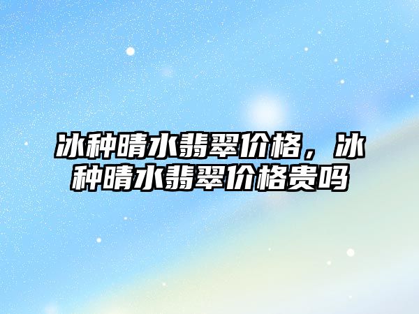 冰種晴水翡翠價格，冰種晴水翡翠價格貴嗎