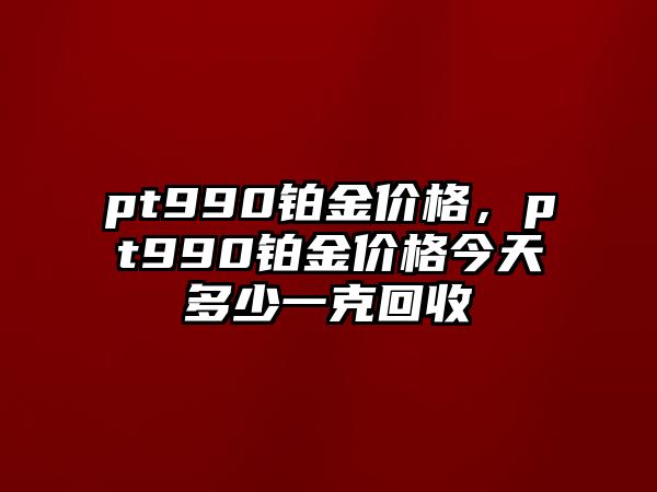 pt990鉑金價(jià)格，pt990鉑金價(jià)格今天多少一克回收