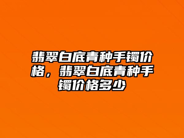 翡翠白底青種手鐲價格，翡翠白底青種手鐲價格多少