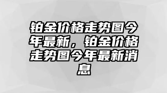 鉑金價(jià)格走勢(shì)圖今年最新，鉑金價(jià)格走勢(shì)圖今年最新消息