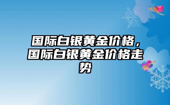 國際白銀黃金價格，國際白銀黃金價格走勢