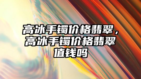 高冰手鐲價格翡翠，高冰手鐲價格翡翠值錢嗎