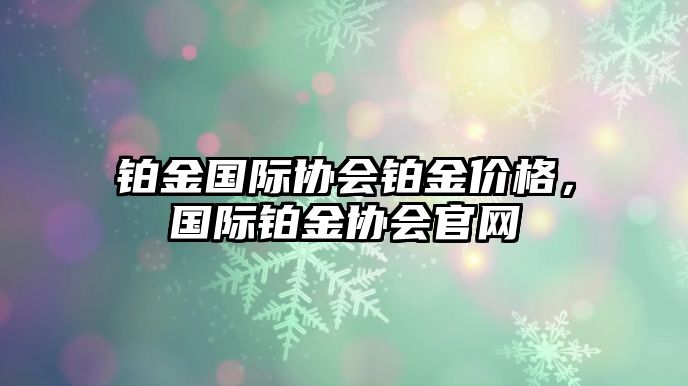 鉑金國(guó)際協(xié)會(huì)鉑金價(jià)格，國(guó)際鉑金協(xié)會(huì)官網(wǎng)