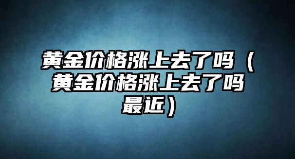 黃金價(jià)格漲上去了嗎（黃金價(jià)格漲上去了嗎最近）