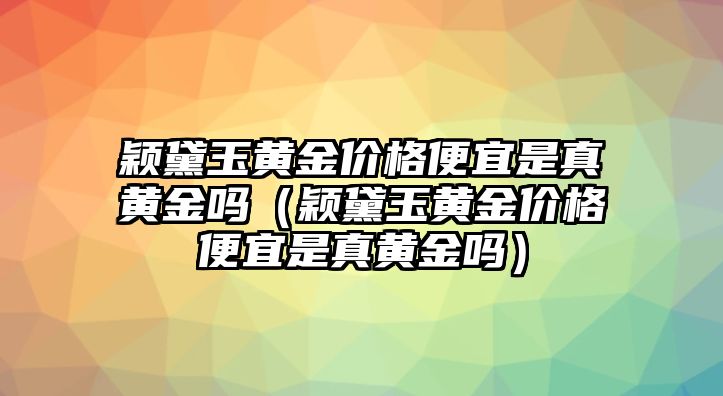 穎黛玉黃金價(jià)格便宜是真黃金嗎（穎黛玉黃金價(jià)格便宜是真黃金嗎）