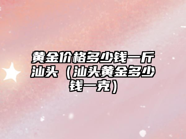 黃金價格多少錢一斤汕頭（汕頭黃金多少錢一克）