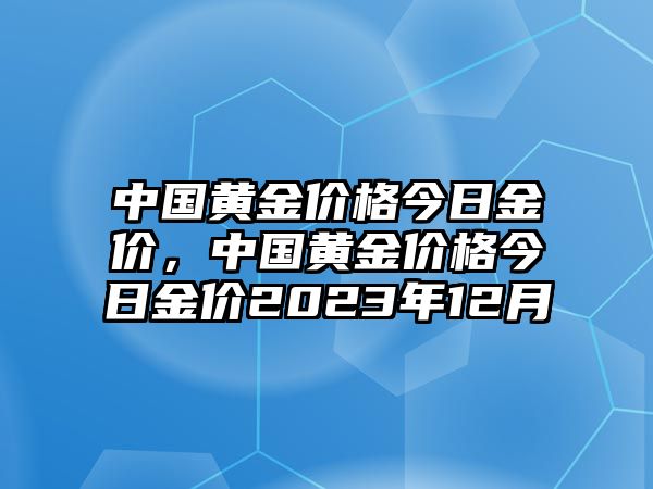 中國(guó)黃金價(jià)格今日金價(jià)，中國(guó)黃金價(jià)格今日金價(jià)2023年12月