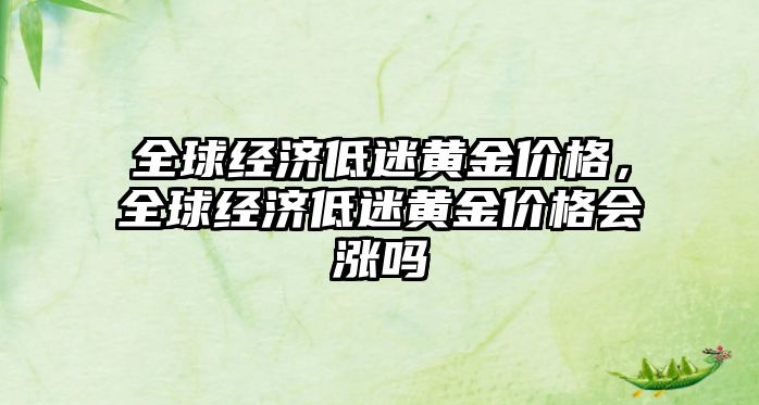 全球經(jīng)濟低迷黃金價格，全球經(jīng)濟低迷黃金價格會漲嗎