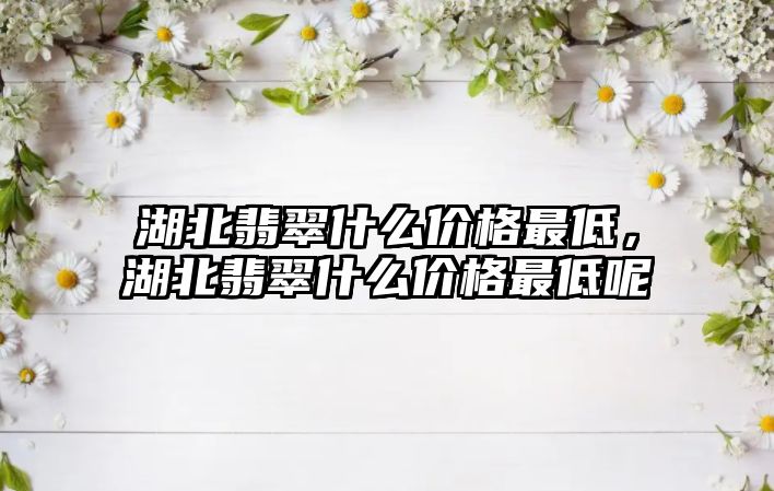 湖北翡翠什么價格最低，湖北翡翠什么價格最低呢