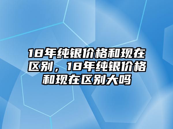 18年純銀價格和現(xiàn)在區(qū)別，18年純銀價格和現(xiàn)在區(qū)別大嗎