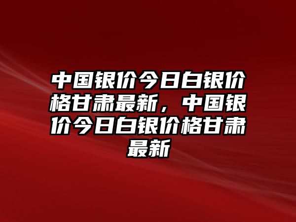 中國銀價今日白銀價格甘肅最新，中國銀價今日白銀價格甘肅最新