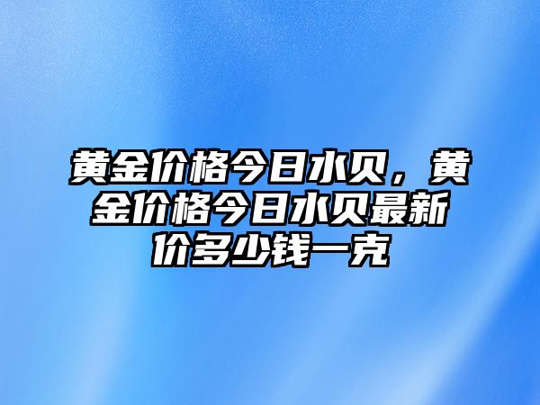 黃金價(jià)格今日水貝，黃金價(jià)格今日水貝最新價(jià)多少錢一克