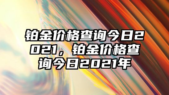 鉑金價(jià)格查詢今日2021，鉑金價(jià)格查詢今日2021年