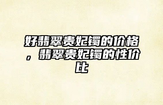 好翡翠貴妃鐲的價格，翡翠貴妃鐲的性價比