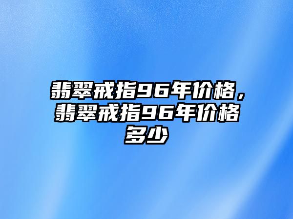 翡翠戒指96年價格，翡翠戒指96年價格多少