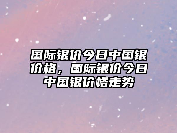 國際銀價今日中國銀價格，國際銀價今日中國銀價格走勢