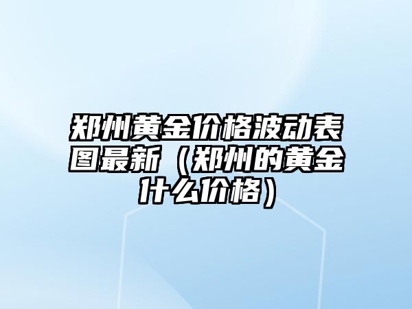 鄭州黃金價格波動表圖最新（鄭州的黃金什么價格）