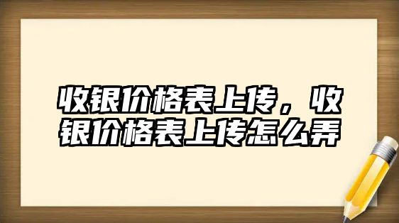 收銀價格表上傳，收銀價格表上傳怎么弄