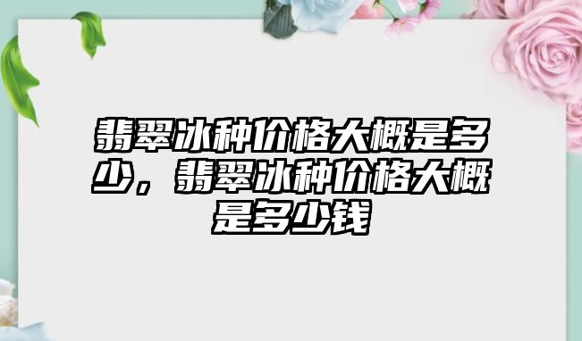 翡翠冰種價格大概是多少，翡翠冰種價格大概是多少錢