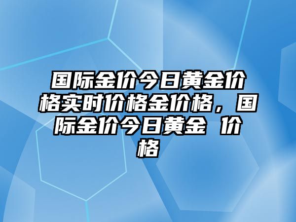 國(guó)際金價(jià)今日黃金價(jià)格實(shí)時(shí)價(jià)格金價(jià)格，國(guó)際金價(jià)今日黃金 價(jià)格