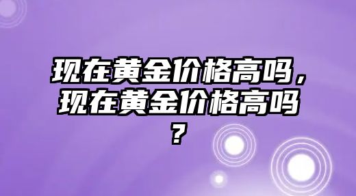 現(xiàn)在黃金價格高嗎，現(xiàn)在黃金價格高嗎?