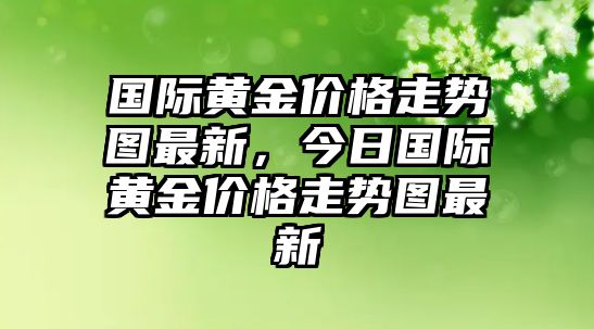 國際黃金價格走勢圖最新，今日國際黃金價格走勢圖最新