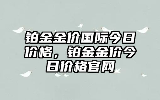 鉑金金價(jià)國(guó)際今日價(jià)格，鉑金金價(jià)今日價(jià)格官網(wǎng)