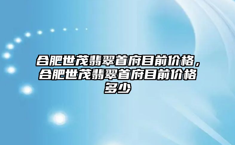 合肥世茂翡翠首府目前價格，合肥世茂翡翠首府目前價格多少