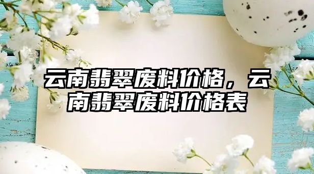 云南翡翠廢料價(jià)格，云南翡翠廢料價(jià)格表