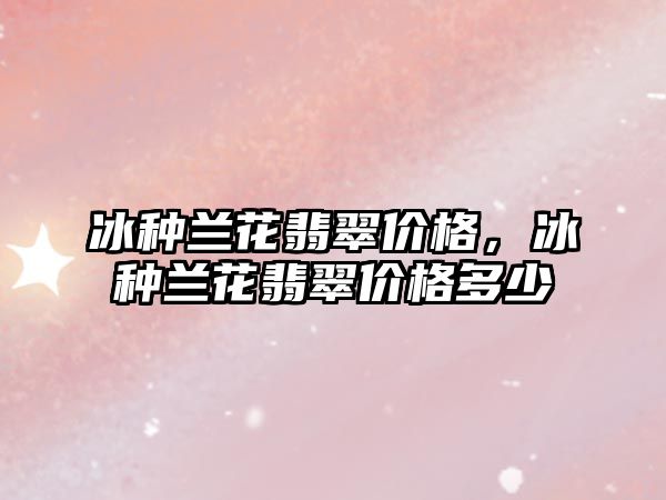 冰種蘭花翡翠價格，冰種蘭花翡翠價格多少