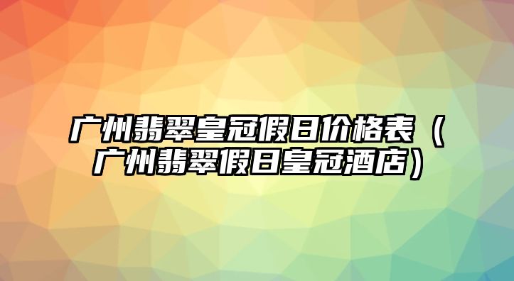 廣州翡翠皇冠假日價(jià)格表（廣州翡翠假日皇冠酒店）