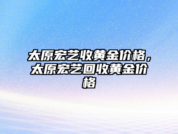 太原宏藝收黃金價格，太原宏藝回收黃金價格