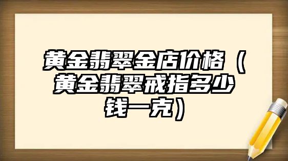 黃金翡翠金店價格（黃金翡翠戒指多少錢一克）