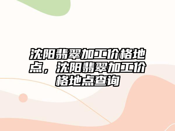 沈陽翡翠加工價格地點，沈陽翡翠加工價格地點查詢