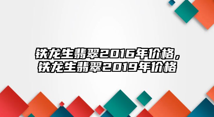 鐵龍生翡翠2016年價格，鐵龍生翡翠2019年價格