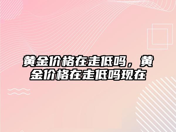 黃金價格在走低嗎，黃金價格在走低嗎現(xiàn)在