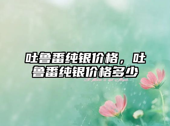 吐魯番純銀價(jià)格，吐魯番純銀價(jià)格多少