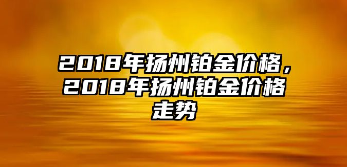 2018年揚(yáng)州鉑金價(jià)格，2018年揚(yáng)州鉑金價(jià)格走勢