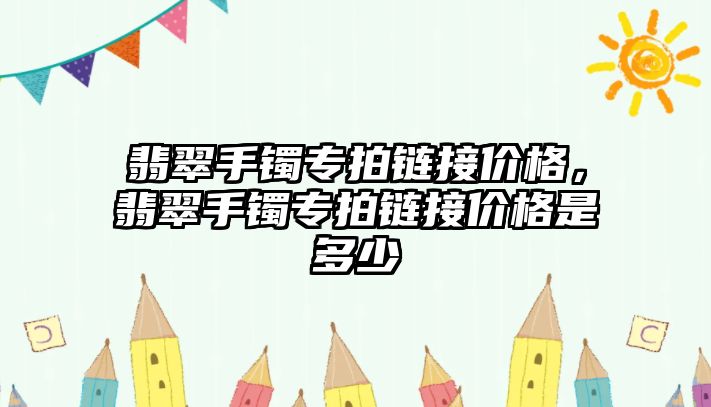 翡翠手鐲專拍鏈接價格，翡翠手鐲專拍鏈接價格是多少