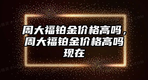 周大福鉑金價(jià)格高嗎，周大福鉑金價(jià)格高嗎現(xiàn)在