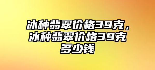 冰種翡翠價(jià)格39克，冰種翡翠價(jià)格39克多少錢(qián)