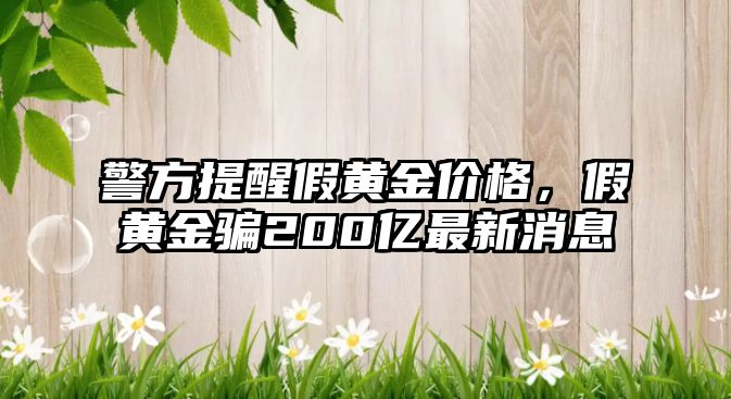 警方提醒假黃金價格，假黃金騙200億最新消息