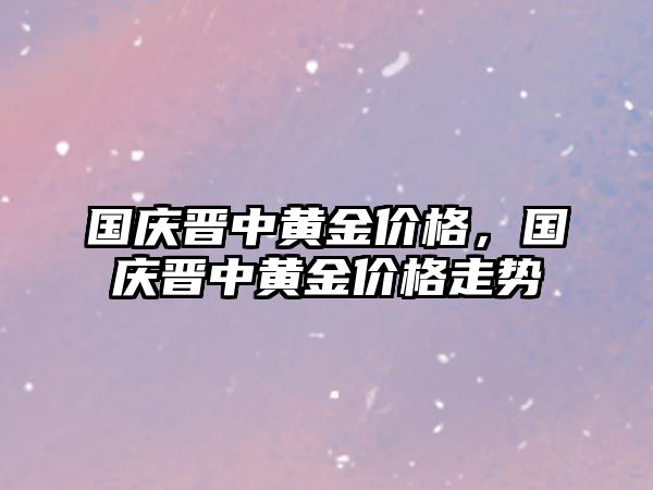 國慶晉中黃金價格，國慶晉中黃金價格走勢