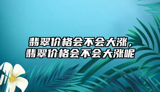 翡翠價格會不會大漲，翡翠價格會不會大漲呢