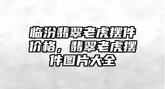 臨汾翡翠老虎擺件價格，翡翠老虎擺件圖片大全