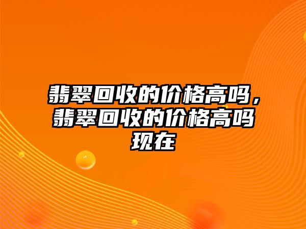 翡翠回收的價(jià)格高嗎，翡翠回收的價(jià)格高嗎現(xiàn)在