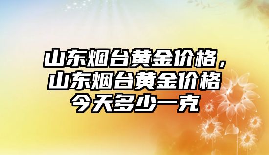 山東煙臺(tái)黃金價(jià)格，山東煙臺(tái)黃金價(jià)格今天多少一克